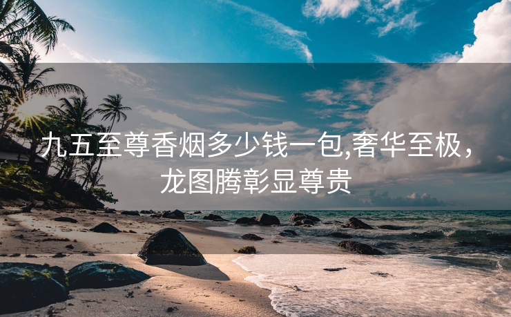 九五至尊香烟多少钱一包,奢华至极，龙图腾彰显尊贵