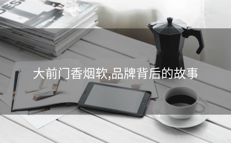 大前门香烟软,品牌背后的故事